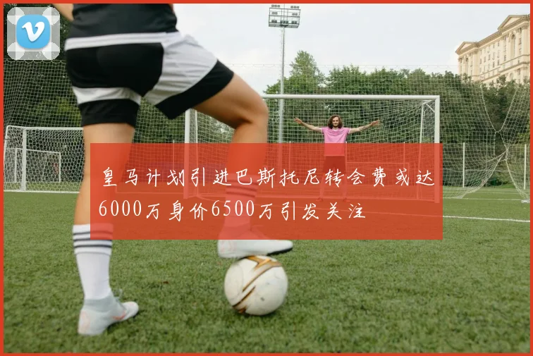 皇马计划引进巴斯托尼转会费或达6000万身价6500万引发关注