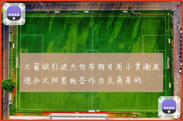 火箭欲引进杰伦布朗可用小贾谢泼德和太阳首轮签作为交易筹码