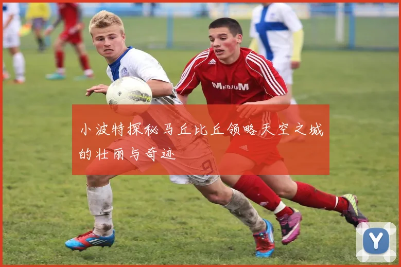 小波特探秘马丘比丘领略天空之城的壮丽与奇迹