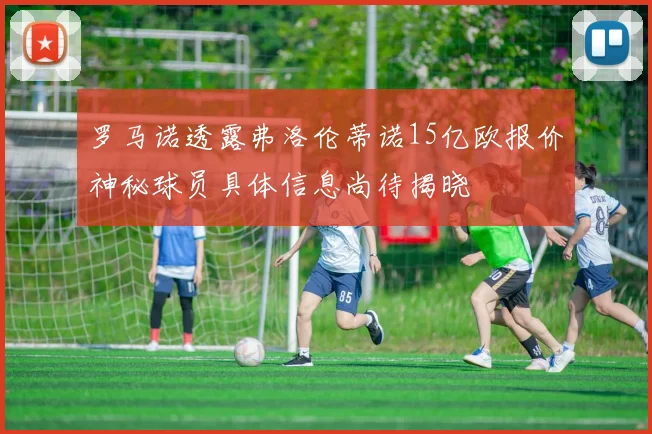 罗马诺透露弗洛伦蒂诺15亿欧报价神秘球员具体信息尚待揭晓