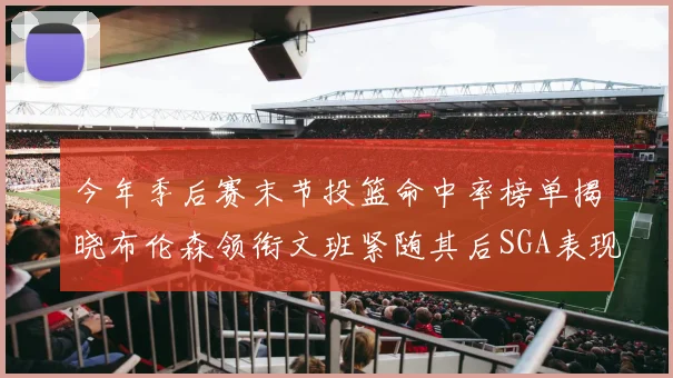 今年季后赛末节投篮命中率榜单揭晓布伦森领衔文班紧随其后SGA表现不俗
