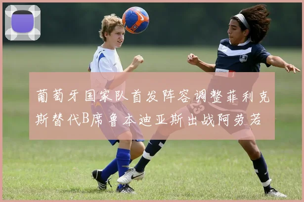 葡萄牙国家队首发阵容调整菲利克斯替代B席鲁本迪亚斯出战阿劳若