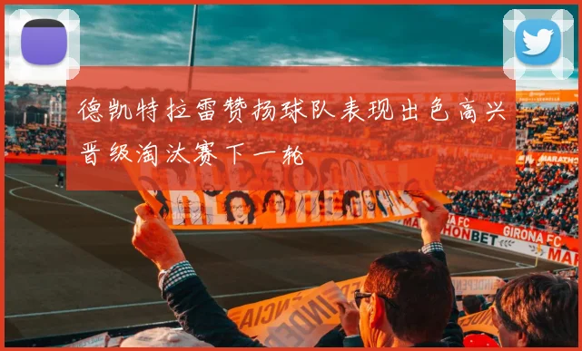 德凯特拉雷赞扬球队表现出色高兴晋级淘汰赛下一轮