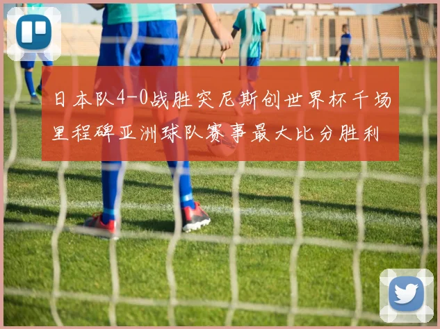 日本队4-0战胜突尼斯创世界杯千场里程碑亚洲球队赛事最大比分胜利