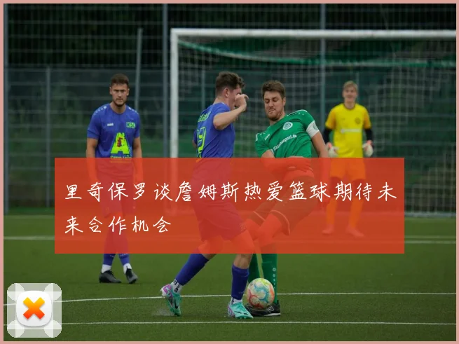 里奇保罗谈詹姆斯热爱篮球期待未来合作机会