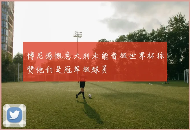 博尼感慨意大利未能晋级世界杯称赞他们是冠军级球员