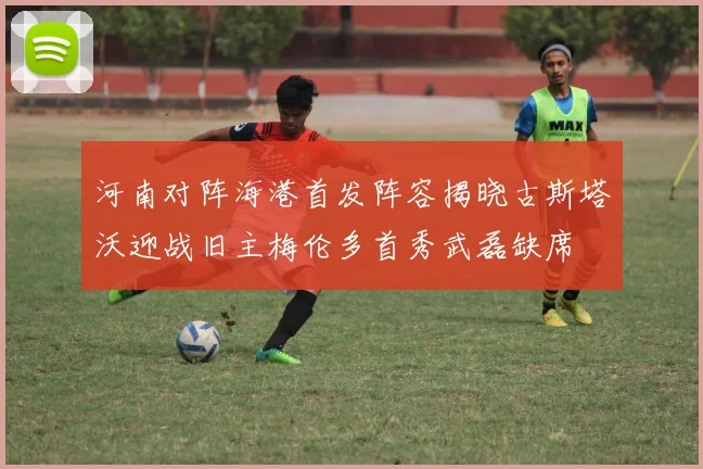 河南对阵海港首发阵容揭晓古斯塔沃迎战旧主梅伦多首秀武磊缺席