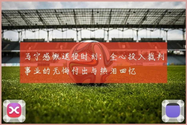 马宁感慨退役时刻：全心投入裁判事业的无悔付出与热泪回忆