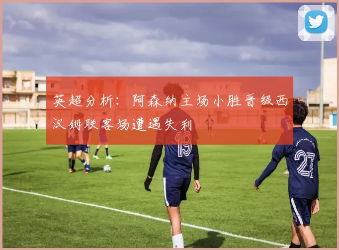 英超分析：阿森纳主场小胜晋级西汉姆联客场遭遇失利