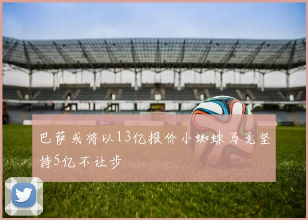 巴萨或将以13亿报价小蜘蛛马竞坚持5亿不让步