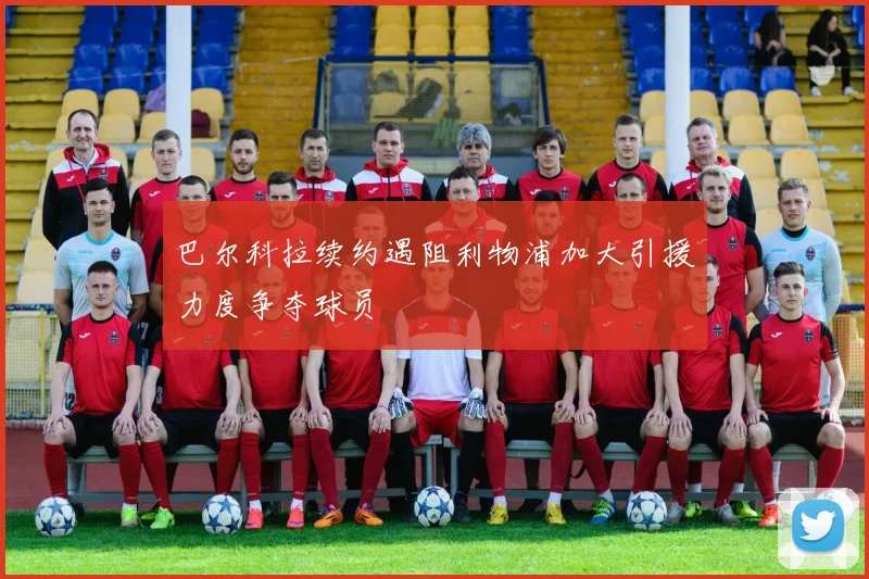 巴尔科拉续约遇阻利物浦加大引援力度争夺球员