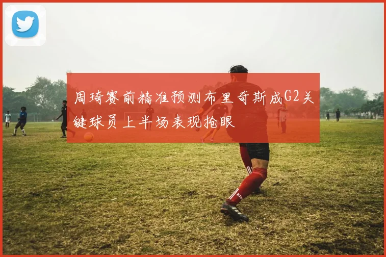 周琦赛前精准预测布里奇斯成G2关键球员上半场表现抢眼
