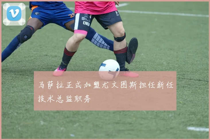 马萨拉正式加盟尤文图斯担任新任技术总监职务
