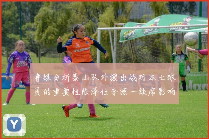 鲁媒分析泰山队外援出战对本土球员的重要性陈泽仕李源一缺席影响显著