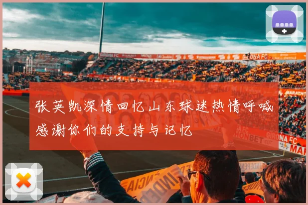 张英凯深情回忆山东球迷热情呼喊感谢你们的支持与记忆
